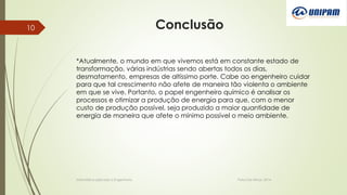 Conclusão
Informática aplicada a Engenharia Patos De Minas, 2014
10
*Atualmente, o mundo em que vivemos está em constante estado de
transformação, várias indústrias sendo abertas todos os dias,
desmatamento, empresas de altíssimo porte. Cabe ao engenheiro cuidar
para que tal crescimento não afete de maneira tão violenta o ambiente
em que se vive. Portanto, o papel engenheiro químico é analisar os
processos e otimizar a produção de energia para que, com o menor
custo de produção possível, seja produzido a maior quantidade de
energia de maneira que afete o mínimo possível o meio ambiente.
 
