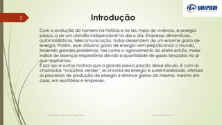 Introdução
Informática aplicada a Engenharia Patos De Minas, 2014
2
Com a evolução do homem na história e no seu meio de vivência, a energia
passou a ser um utensílio indispensável no dia a dia. Empresas alimentícias,
automobilísticas, telecomunicação, todas dependem de um enorme gasto de
energia. Porém, esse altíssimo gasto de energia vem prejudicando o mundo,
trazendo grandes problemas, tais como o agravamento do efeito estufa, maior
índice de doenças respiratórias devido a quantidade de gases lançados no ar
que respiramos.
É por isso e outros motivos que a grande preocupação desse século, é com as
chamadas “indústrias verdes”, economia de energia e sustentabilidade, otimizar
os processos de produção de energia e diminuir gastos da mesma, mesmo em
casa, em escritórios e empresas.
 