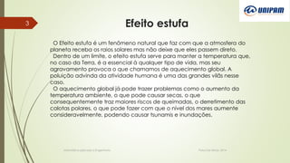 Efeito estufa
Informática aplicada a Engenharia Patos De Minas, 2014
3
O Efeito estufa é um fenômeno natural que faz com que a atmosfera do
planeta receba os raios solares mas não deixe que eles passem direto.
Dentro de um limite, o efeito estufa serve para manter a temperatura que,
no caso da Terra, é a essencial à qualquer tipo de vida, mas seu
agravamento provoca o que chamamos de aquecimento global. A
poluição advinda da atividade humana é uma das grandes vilãs nesse
caso.
O aquecimento global já pode trazer problemas como o aumento da
temperatura ambiente, o que pode causar secas, o que
consequentemente traz maiores riscos de queimadas, o derretimento das
calotas polares, o que pode fazer com que o nível dos mares aumente
consideravelmente, podendo causar tsunamis e inundações.
 