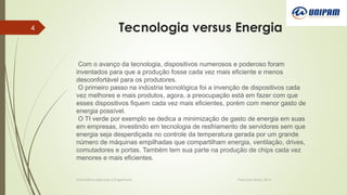 Tecnologia versus Energia
Informática aplicada a Engenharia Patos De Minas, 2014
4
Com o avanço da tecnologia, dispositivos numerosos e poderoso foram
inventados para que a produção fosse cada vez mais eficiente e menos
desconfortável para os produtores.
O primeiro passo na indústria tecnológica foi a invenção de dispositivos cada
vez melhores e mais produtos, agora, a preocupação está em fazer com que
esses dispositivos fiquem cada vez mais eficientes, porém com menor gasto de
energia possível.
O TI verde por exemplo se dedica a minimização de gasto de energia em suas
em empresas, investindo em tecnologia de resfriamento de servidores sem que
energia seja desperdiçada no controle da temperatura gerada por um grande
número de máquinas empilhadas que compartilham energia, ventilação, drives,
comutadores e portas. Também tem sua parte na produção de chips cada vez
menores e mais eficientes.
 