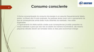 Consumo consciente
Informática aplicada a Engenharia Patos De Minas, 2014
6
A forma conscientização do consumo de energia é um assunto frequentemente falado,
porém, no Brasil não é muito praticado. As pessoas ainda vivem com o pensamento de
que as consequências ainda estão muito distantes da realidade, mas estão
enganadas.
O agravamento do efeito estufa e todas suas consequências já estão presentes na
nossa realidade e para que isso não se alastre de maneira incontrolável, até mesmo
pequenas atitudes devem ser tomadas todos os dias para economizar energia
 
