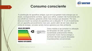 Consumo consciente
Informática aplicada a Engenharia Patos De Minas, 2014
7
A substituição de aparelhos antigos, que em si já gastam mais energia que os
atuais, ecologicamente corretos, agora que velhos, acabam não funcionando em
sua eficiência máxima, gastando ainda mais energia que deveriam. Por isso,
deve-se investir na compra de aparelhos com a etiqueta “A”. É um investimento
em um aparelho provavelmente mais caro, porém além de ser mais viável na
conta de energia, vai estar sendo menos agressivo ao meio ambiente
Outra medida a ser tomada é a utilização
de lâmpadas de LED, que tem
durabilidade praticamente infinita,
consomem muito menos energia e
iluminam tão bem quanto lâmpadas
incandescentes convencionais.
 