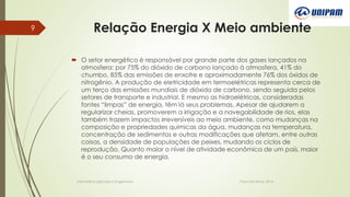 Relação Energia X Meio ambiente
 O setor energético é responsável por grande parte dos gases lançados na
atmosfera: por 75% do dióxido de carbono lançado à atmosfera, 41% do
chumbo, 85% das emissões de enxofre e aproximadamente 76% dos óxidos de
nitrogênio. A produção de eletricidade em termoelétricas representa cerca de
um terço das emissões mundiais de dióxido de carbono, sendo seguida pelos
setores de transporte e industrial. E mesmo as hidroelétricas, consideradas
fontes “limpas” de energia, têm lá seus problemas. Apesar de ajudarem a
regularizar cheias, promoverem a irrigação e a navegabilidade de rios, elas
também trazem impactos irreversíveis ao meio ambiente, como mudanças na
composição e propriedades químicas da água, mudanças na temperatura,
concentração de sedimentos e outras modificações que afetam, entre outras
coisas, a densidade de populações de peixes, mudando os ciclos de
reprodução. Quanto maior o nível de atividade econômica de um país, maior
é o seu consumo de energia.
Informática aplicada a Engenharia Patos De Minas, 2014
9
 