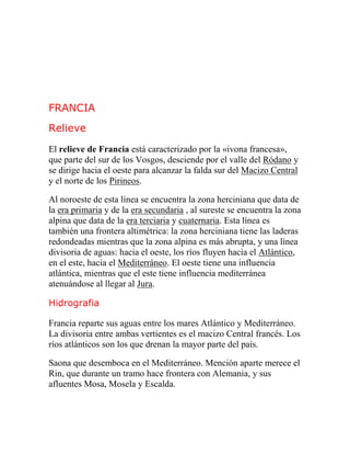 FRANCIA
Relieve
El relieve de Francia está caracterizado por la «ivona francesa»,
que parte del sur de los Vosgos, desciende por el valle del Ródano y
se dirige hacia el oeste para alcanzar la falda sur del Macizo Central
y el norte de los Pirineos.
Al noroeste de esta línea se encuentra la zona herciniana que data de
la era primaria y de la era secundaria , al sureste se encuentra la zona
alpina que data de la era terciaria y cuaternaria. Esta línea es
también una frontera altimétrica: la zona herciniana tiene las laderas
redondeadas mientras que la zona alpina es más abrupta, y una línea
divisoria de aguas: hacia el oeste, los ríos fluyen hacia el Atlántico,
en el este, hacia el Mediterráneo. El oeste tiene una influencia
atlántica, mientras que el este tiene influencia mediterránea
atenuándose al llegar al Jura.
Hidrografia
Francia reparte sus aguas entre los mares Atlántico y Mediterráneo.
La divisoria entre ambas vertientes es el macizo Central francés. Los
ríos atlánticos son los que drenan la mayor parte del país.
Saona que desemboca en el Mediterráneo. Mención aparte merece el
Rin, que durante un tramo hace frontera con Alemania, y sus
afluentes Mosa, Mosela y Escalda.
 