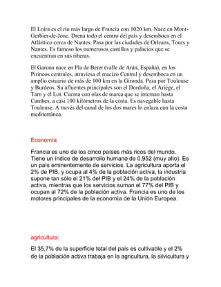 El Loira es el río más largo de Francia con 1020 km. Nace en Mont-
Gerbier-de-Jonc. Drena todo el centro del país y desemboca en el
Atlántico cerca de Nantes. Pasa por las ciudades de Orleans, Tours y
Nantes. Es famoso los numerosos castillos y palacios que se
encuentran en sus riberas.
El Garona nace en Pla de Beret (valle de Arán, España), en los
Pirineos centrales, atraviesa el macizo Central y desemboca en un
amplio estuario de más de 100 km en la Gironda. Pasa por Toulouse
y Burdeos. Su afluentes principales son el Dordoña, el Ariège, el
Tarn y el Lot. Cuenta con olas de marea que se internan hasta
Cambes, a casi 100 kilómetros de la costa. Es navegable hasta
Toulouse. A través del canal de los dos mares lo enlaza con la costa
mediterránea.
Economía
Francia es uno de los cinco países más ricos del mundo.
Tiene un índice de desarrollo humano de 0,952 (muy alto). Es
un país eminentemente de servicios. La agricultura aporta el
2% de PIB, y ocupa al 4% de la población activa, la industria
supone tan sólo el 21% del PIB y el 24% de la población
activa, mientras que los servicios suman el 77% del PIB y
ocupan al 72% de la población activa. Francia es uno de los
motores principales de la economía de la Unión Europea.
agricultura:
El 35,7% de la superficie total del país es cultivable y el 2%
de la población activa trabaja en la agricultura, la silvicultura y
 