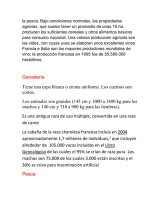 la pesca. Bajo condiciones normales, las propiedades
agrarias, que suelen tener un promedio de unas 15 ha,
producen los suficientes cereales y otros alimentos básicos
para consumo nacional. Una valiosa producción agrícola son
las vides, con cuyas uvas se elaboran unos excelentes vinos.
Francia e Italia son los mayores productores mundiales de
vino; la producción francesa en 1995 fue de 55.580.000
hectolitros.
Ganadería
Tiene una capa blanca o crema uniforme. Los cuernos son
cortos.
Los animales son grandes (145 cm y 1000 a 1400 kg para los
machos y 140 cm y 710 a 900 kg para las hembras).
Es una antigua raza de uso múltiple, convertida en una raza
de carne
La cabaña de la raza charolesa francesa incluía en 2004
aproximadamente 1,7 millones de individuos,1
que incluyen
alrededor de 105.000 vacas incluidas en el Libro
Genealógico de las cuales el 95% se crían de raza pura. Los
machos son 75.000 de los cuales 3.000 están inscritos y el
30% se crían para inseminación artificial
Pesca
 