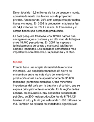 De un total de 15,6 millones de ha de bosque y monte,
aproximadamente dos tercios son de propiedad
privada. Alrededor del 70% está compuesto por robles,
hayas y chopos. En 2005 la producción maderera fue
de 34,4 millones de m3. La resina, la trementina y el
corcho tienen una destacada producción.
La flota pesquera francesa, con 12.940 barcos que
navegan en aguas costeras y en alta mar, da trabajo a
unos 18.400 pescadores. En 2004 las capturas
(principalmente de ostras y mariscos) totalizaron
840.888 toneladas. Los pescados comerciales más
importantes son el bacalao, la pescadilla y el atún.
Minería
Francia tiene una amplia diversidad de recursos
minerales. Los depósitos franceses de hierro se
encuentran entre los más ricos del mundo y la
producción anual es de aproximadamente 35.000
toneladas (contenido metálico). Otros minerales
importantes del país son la bauxita y el carbón, que se
explota principalmente en el norte. En la región de las
Landas, en el suroeste, hay pequeños depósitos de
petróleo; en 2004 esta producción fue de 8.794.124
barriles al año, y la de gas natural de 1.566 millones de
m3. También se extraen en cantidades significativas
 