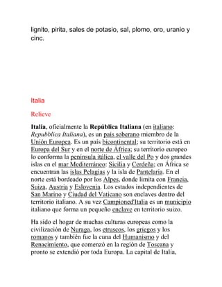 lignito, pirita, sales de potasio, sal, plomo, oro, uranio y
cinc.
Italia
Relieve
Italia, oficialmente la República Italiana (en italiano:
Repubblica Italiana), es un país soberano miembro de la
Unión Europea. Es un país bicontinental; su territorio está en
Europa del Sur y en el norte de África; su territorio europeo
lo conforma la península itálica, el valle del Po y dos grandes
islas en el mar Mediterráneo: Sicilia y Cerdeña; en África se
encuentran las islas Pelagias y la isla de Pantelaria. En el
norte está bordeado por los Alpes, donde limita con Francia,
Suiza, Austria y Eslovenia. Los estados independientes de
San Marino y Ciudad del Vaticano son enclaves dentro del
territorio italiano. A su vez Campioned'Italia es un municipio
italiano que forma un pequeño enclave en territorio suizo.
Ha sido el hogar de muchas culturas europeas como la
civilización de Nuraga, los etruscos, los griegos y los
romanos y también fue la cuna del Humanismo y del
Renacimiento, que comenzó en la región de Toscana y
pronto se extendió por toda Europa. La capital de Italia,
 