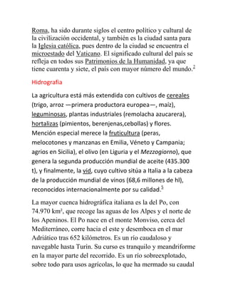 Roma, ha sido durante siglos el centro político y cultural de
la civilización occidental, y también es la ciudad santa para
la Iglesia católica, pues dentro de la ciudad se encuentra el
microestado del Vaticano. El significado cultural del país se
refleja en todos sus Patrimonios de la Humanidad, ya que
tiene cuarenta y siete, el país con mayor número del mundo.2
Hidrografia
La agricultura está más extendida con cultivos de cereales
(trigo, arroz —primera productora europea—, maíz),
leguminosas, plantas industriales (remolacha azucarera),
hortalizas (pimientos, berenjenas,cebollas) y flores.
Mención especial merece la fruticultura (peras,
melocotones y manzanas en Emilia, Véneto y Campania;
agrios en Sicilia), el olivo (en Liguria y el Mezzogiorno), que
genera la segunda producción mundial de aceite (435.300
t), y finalmente, la vid, cuyo cultivo sitúa a Italia a la cabeza
de la producción mundial de vinos (68,6 millones de hl),
reconocidos internacionalmente por su calidad.5
La mayor cuenca hidrográfica italiana es la del Po, con
74.970 km², que recoge las aguas de los Alpes y el norte de
los Apeninos. El Po nace en el monte Monviso, cerca del
Mediterráneo, corre hacia el este y desemboca en el mar
Adriático tras 652 kilómetros. Es un río caudaloso y
navegable hasta Turín. Su curso es tranquilo y meandriforme
en la mayor parte del recorrido. Es un río sobreexplotado,
sobre todo para usos agrícolas, lo que ha mermado su caudal
 