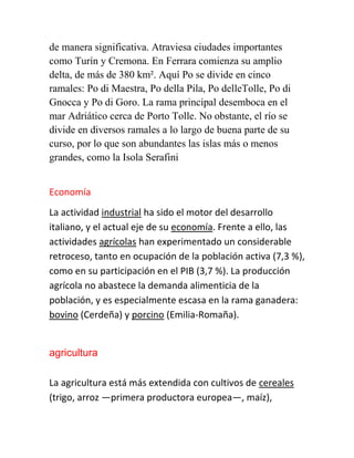 de manera significativa. Atraviesa ciudades importantes
como Turín y Cremona. En Ferrara comienza su amplio
delta, de más de 380 km². Aquí Po se divide en cinco
ramales: Po di Maestra, Po della Pila, Po delleTolle, Po di
Gnocca y Po di Goro. La rama principal desemboca en el
mar Adriático cerca de Porto Tolle. No obstante, el río se
divide en diversos ramales a lo largo de buena parte de su
curso, por lo que son abundantes las islas más o menos
grandes, como la Isola Serafini
Economía
La actividad industrial ha sido el motor del desarrollo
italiano, y el actual eje de su economía. Frente a ello, las
actividades agrícolas han experimentado un considerable
retroceso, tanto en ocupación de la población activa (7,3 %),
como en su participación en el PIB (3,7 %). La producción
agrícola no abastece la demanda alimenticia de la
población, y es especialmente escasa en la rama ganadera:
bovino (Cerdeña) y porcino (Emilia-Romaña).
agricultura
La agricultura está más extendida con cultivos de cereales
(trigo, arroz —primera productora europea—, maíz),
 