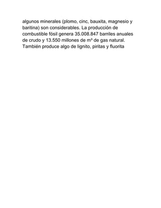 algunos minerales (plomo, cinc, bauxita, magnesio y
baritina) son considerables. La producción de
combustible fósil genera 35.008.847 barriles anuales
de crudo y 13.550 millones de m³ de gas natural.
También produce algo de lignito, piritas y fluorita
 