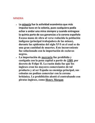 MINERIA
La minería fue la actividad económica que más
impulso tuvo en la colonia, pues cualquiera podía
echar a andar una mina siempre y cuando entregase
la quinta parte de sus ganancias a la corona española
Escasa mano de obra al verse reducida la población
indígena (principal trabajadora de las minas),
durante las epidemias del siglo XVI en el cual se da
una gran cantidad de muertes. Este inconveniente
fue solucionado con la importación de esclavos
negros.
La importación de mercurio fue prohibida y
castigada con la pena capital a partir de 1589, por
decreto de Felipe II. La razón dada fue que los
ingleses eran los mayores comerciantes de tal
producto y al ser España su enemiga principal, sus
colonias no podían comerciar con la corona
británica. La prohibición alentó el contrabando con
piratas ingleses, como Henry Morgan
 