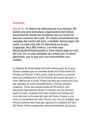 ALENANIA:
RELIEVE: El relieve de Alemania es muy diverso. No
existe una gran estructura organizadora del relieve.
Encontramos desde las montañas del sur hasta las
llanuras costeras del norte. En medio encontramos las
mesetas del centro del país, y también tierras bajas del
norte. La cota más alta de Alemania es el pico
Zugspitze, de 2.962 metros, y la más baja
Neuendorfer/Wilstermarsch a 3,54 metros bajo el nivel
del mar. Es un país afectado por entero por la última
glaciación, por lo que aún son reconocibles sus
huellas.
La llanura de tierras bajas del norte forma parte de la gran
llanura europea que se extiende desde los Urales hasta las
Landas en Francia. Cubre, pues, toda la costa y se interna
hasta las estribaciones de las mesetas del centro del país, a
unos 300 km de la costa. Están surcadas por numerosos ríos,
que adoptan un curso meandriforme y forman grandes
estuarios. Tiene una altitud media de 50 metros, que
desciende ligeramente desde el contacto con las mesetas
hasta la costa, su punto más bajo, incluso por debajo del
nivel del mar en la costa del mar del Norte. Frente a esta
costa se encuentran las islas Frisias, que son, en realidad, una
barrera arenosa muy baja que aguanta los embates del mar
del Norte. Están compuestas, mayoritariamente, de arenas,
 