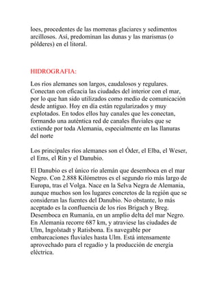 loes, procedentes de las morrenas glaciares y sedimentos
arcillosos. Así, predominan las dunas y las marismas (o
pólderes) en el litoral.
HIDROGRAFIA:
Los ríos alemanes son largos, caudalosos y regulares.
Conectan con eficacia las ciudades del interior con el mar,
por lo que han sido utilizados como medio de comunicación
desde antiguo. Hoy en día están regularizados y muy
explotados. En todos ellos hay canales que les conectan,
formando una auténtica red de canales fluviales que se
extiende por toda Alemania, especialmente en las llanuras
del norte
Los principales ríos alemanes son el Óder, el Elba, el Weser,
el Ems, el Rin y el Danubio.
El Danubio es el único río alemán que desemboca en el mar
Negro. Con 2.888 Kilómetros es el segundo río más largo de
Europa, tras el Volga. Nace en la Selva Negra de Alemania,
aunque muchos son los lugares concretos de la región que se
consideran las fuentes del Danubio. No obstante, lo más
aceptado es la confluencia de los ríos Brigach y Breg.
Desemboca en Rumanía, en un amplio delta del mar Negro.
En Alemania recorre 687 km, y atraviese las ciudades de
Ulm, Ingolstadt y Ratisbona. Es navegable por
embarcaciones fluviales hasta Ulm. Está intensamente
aprovechado para el regadío y la producción de energía
eléctrica.
 