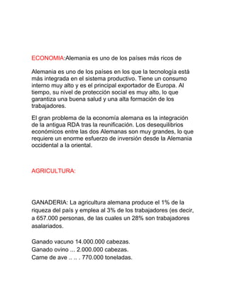 ECONOMIA:Alemania es uno de los países más ricos de
Alemania es uno de los países en los que la tecnología está
más integrada en el sistema productivo. Tiene un consumo
interno muy alto y es el principal exportador de Europa. Al
tiempo, su nivel de protección social es muy alto, lo que
garantiza una buena salud y una alta formación de los
trabajadores.
El gran problema de la economía alemana es la integración
de la antigua RDA tras la reunificación. Los desequilibrios
económicos entre las dos Alemanas son muy grandes, lo que
requiere un enorme esfuerzo de inversión desde la Alemania
occidental a la oriental.
AGRICULTURA:
GANADERIA: La agricultura alemana produce el 1% de la
riqueza del país y emplea al 3% de los trabajadores (es decir,
a 657.000 personas, de las cuales un 28% son trabajadores
asalariados.
Ganado vacuno 14.000.000 cabezas.
Ganado ovino ... 2.000.000 cabezas.
Carne de ave .. .. . 770.000 toneladas.
 