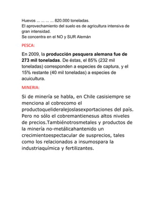 Huevos ... ... ... ... 820.000 toneladas.
El aprovechamiento del suelo es de agricultura intensiva de
gran intensidad.
Se concentra en el NO y SUR Alemán
PESCA:
En 2009, la producción pesquera alemana fue de
273 mil toneladas. De éstas, el 85% (232 mil
toneladas) corresponden a especies de captura, y el
15% restante (40 mil toneladas) a especies de
acuicultura.
MINERIA:
Si de minería se habla, en Chile casisiempre se
menciona al cobrecomo el
productoquelideralejoslasexportaciones del país.
Pero no sólo el cobremantienesus altos niveles
de precios.Tambiénotrosmetales y productos de
la minería no-metálicahantenido un
crecimientoespectacular de susprecios, tales
como los relacionados a insumospara la
industriaquímica y fertilizantes.
 