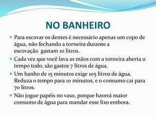 NO BANHEIRO
 Para escovar os dentes é necessário apenas um copo de
água, não fechando a torneira durante a
escovação gastam 10 litros.
 Cada vez que você lava as mãos com a torneira aberta o
tempo todo, são gastos 7 litros de água.
 Um banho de 15 minutos exige 105 litros de água.
Reduza o tempo para 10 minutos, e o consumo cai para
70 litros.
 Não jogue papéis no vaso, porque haverá maior
consumo de água para mandar esse lixo embora.
 