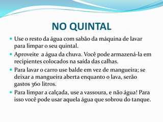 NO QUINTAL
 Use o resto da água com sabão da máquina de lavar
para limpar o seu quintal.
 Aproveite a água da chuva. Você pode armazená-la em
recipientes colocados na saída das calhas.
 Para lavar o carro use balde em vez de mangueira; se
deixar a mangueira aberta enquanto o lava, serão
gastos 360 litros.
 Para limpar a calçada, use a vassoura, e não água! Para
isso você pode usar aquela água que sobrou do tanque.
 