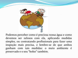 Podemos perceber como é preciosa nossa água e como
devemos ser zelosos com ela, aplicando medidas
simples, ou contratando profissionais para fazer uma
inspeção mais precisa, e lembre-se de que ambos
ganham com tais medidas: o meio ambiente é
preservado e o seu “bolso” também.
 