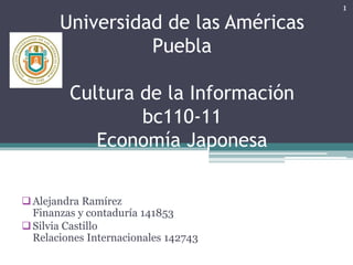 Universidad de las Américas
Puebla
Cultura de la Información
bc110-11
Economía Japonesa
Alejandra Ramírez
Finanzas y contaduría 141853
Silvia Castillo
Relaciones Internacionales 142743
1
 