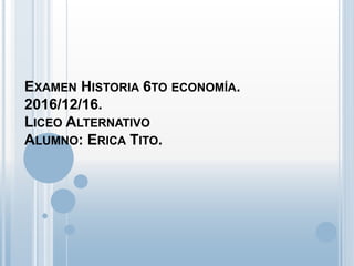 EXAMEN HISTORIA 6TO ECONOMÍA.
2016/12/16.
LICEO ALTERNATIVO
ALUMNO: ERICA TITO.
 