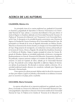 ACERCA DE LAS AUTORAS 
CALDERÓN, Mónica Iris 
Los principales íconos de su camino profesional son: graduada de Licenciada 
en Economía y posgraduada de Especialista en Docencia Universitaria en la Univer-sidad 
Nacional de Cuyo; además, se encuentra desarrollando la Tesis para obtener el 
título de Magíster en Estadística Aplicada en la Universidad Nacional de Tucumán. Es 
Profesora de “Economía de la Educación” y de “Econometría” en la Universidad Nacio-nal 
de Cuyo. Se desempeña en la actividad de gestión universitaria como Directora de 
Ingreso a la Facultad de Ciencias Económicas de la Universidad Nacional de Cuyo. Ha 
participado en el dictado de los cursos de Posgrado relacionados con Políticas Sociales, 
Maestrías en Economía de los Sectores Sociales y en Energía en la Universidad Nacional 
de Cuyo. Dirige proyectos de investigación, con evaluaciones externas y financiados por 
la Secretaría de Ciencia, Técnica y Posgrado. Ha sido Jefe Área Estadísticas Económicas 
en el Gobierno de Mendoza. Integra el equipo encargado de estimar las Cuentas Re-gionales 
de Mendoza. Realiza sus actividades profesionales, de docencia e investigación 
fundamentalmente en el área de Economía de la Educación, Econometría y Estadística. 
Ha publicado y expuesto numerosos trabajos en la temática de Educación y Microeco-nometría. 
Es autora de Capítulos de Libros, editados por la Universidad Nacional 
de Cuyo. Ha producido varios trabajos disponibles en diferentes Páginas de Internet, 
con referatos de participación. Ha disertado en emisiones radiales y televisivas. De su 
actividad profesional pueden destacarse las consultorías realizadas para Organismos 
Nacionales e Internacionales. 
Como aspectos de su faceta personal: disfruta todos los días de las travesuras de 
sus hijos; para relajarse, le gusta ver películas y coleccionarlas en su videoteca; le encanta 
pasar sus vacaciones en la playa, junto a su familia. 
CECCARINI, María Fernanda 
Los aspectos sobresalientes de su trayectoria profesional son: graduada como Pro-fesora 
y Licenciada en Ciencias de la Educación en la Universidad Nacional de Cuyo; 
como posgraduada es Especialista en Docencia Universitaria también de la Universidad 
Nacional de Cuyo. Es Profesora de la Cátedra de “Economía de la Educación” y de 
 