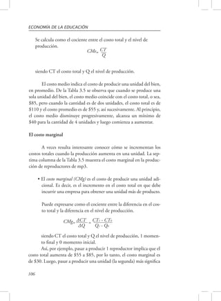 ECONOMÍA DE LA EDUCACIÓN 
106 
Se calcula como el cociente entre el costo total y el nivel de 
producción. 
CMe= CT 
Q 
siendo CT el costo total y Q el nivel de producción. 
El costo medio indica el costo de producir una unidad del bien, 
en promedio. De la Tabla 3.5 se observa que cuando se produce una 
sola unidad del bien, el costo medio coincide con el costo total, o sea, 
$85, pero cuando la cantidad es de dos unidades, el costo total es de 
$110 y el costo promedio es de $55 y, así sucesivamente. Al principio, 
el costo medio disminuye progresivamente, alcanza un mínimo de 
$40 para la cantidad de 4 unidades y luego comienza a aumentar. 
El costo marginal 
A veces resulta interesante conocer cómo se incrementan los 
costos totales cuando la producción aumenta en una unidad. La sep-tima 
columna de la Tabla 3.5 muestra el costo marginal en la produc-ción 
de reproductores de mp3. 
• El costo marginal (CMg) es el costo de producir una unidad adi-cional. 
Es decir, es el incremento en el costo total en que debe 
incurrir una empresa para obtener una unidad más de producto. 
Puede expresarse como el cociente entre la diferencia en el cos-to 
total y la diferencia en el nivel de producción. 
CMg= ΔCT = CT1 - CT0 
ΔQ Q1 - Q0 
siendo CT el costo total y Q el nivel de producción, 1 momen-to 
final y 0 momento inicial. 
Así, por ejemplo, pasar a producir 1 reproductor implica que el 
costo total aumenta de $55 a $85, por lo tanto, el costo marginal es 
de $30. Luego, pasar a producir una unidad (la segunda) más significa 
 