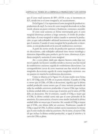 CAPÍTULO III: TEORÍA DE LA EMPRESA,LA PRODUCCIÓN Y LOS COSTOS 
que el costo total aumenta de $85 a $110, o sea, se incrementa en 
$25, siendo éste es el costo marginal y, así sucesivamente. 
En la Figura 3. 4 se representa el costo marginal de producir re-productores 
de mp3. La curva de costo marginal desciende en su fase 
inicial, alcanza un punto mínimo y, finalmente, comienza a ascender. 
El costo total aumenta en forma interrumpida pero el costo 
marginal disminuye primero y luego aumenta. A niveles de produc-ción 
bajos, el costo marginal se reduce cuando se aumenta la produc-ción, 
ya que cada trabajador adicional incrementa la producción más 
que el anterior. Cuando el costo marginal de la producción es decre-ciente, 
se está produciendo en la zona de rendimientos crecientes. 
A partir de ciertos niveles de producción aparecen rendimien-tos 
decrecientes, cada trabajador adicional tiene menos tecnología y 
elementos disponibles para producir, por lo tanto, disminuye el pro-ducto 
marginal y aumenta el costo marginal. 
Así, a corto plazo, dado que algunos factores están fijos (co-mo 
el capital), los factores variables tienden a mostrar una fase inicial 
de rendimientos crecientes seguida de rendimientos decrecientes. Las 
correspondientes curvas de costo muestran una fase inicial de costos 
marginales decrecientes seguida de costos marginales crecientes, una 
vez puestos en marcha los rendimientos decrecientes. 
Como se observa en la Figura 3.4, el costo medio tiene forma 
de U. El CMg corta al CMe en su punto mínimo. Cuando el CMg 
es menor que el CMe, el CMe es decreciente, significa que la última 
unidad producida cuesta menos que el costo unitario promedio de 
todas las unidades anteriores producidas: el nuevo CMe (que incluye 
la última unidad) debe ser menor que el anterior, por lo tanto, el CMe 
debe ser decreciente. Por el contrario, cuando el CMg es mayor que 
el CMe, la última unidad cuesta más que el costo promedio de las 
anteriores. En consecuencia, el nuevo costo medio (incluida la última 
unidad) debe ser mayor que el anterior. Así, cuando el CMg es mayor 
que el CMe, este último debe ser creciente. Finalmente, cuando el 
CMg es igual al CMe, la última unidad cuesta exactamente lo mismo 
que el costo medio de todas las anteriores. Por lo tanto, el nuevo CMe 
(el que incluye la última unidad producida), es igual al anterior y la 
curva de CMe es plana. 
107 
 