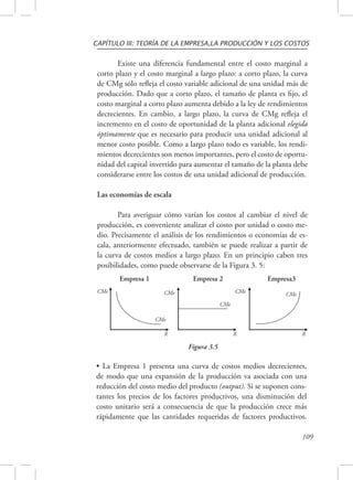 CAPÍTULO III: TEORÍA DE LA EMPRESA,LA PRODUCCIÓN Y LOS COSTOS 
Existe una diferencia fundamental entre el costo marginal a 
corto plazo y el costo marginal a largo plazo: a corto plazo, la curva 
de CMg sólo refleja el costo variable adicional de una unidad más de 
producción. Dado que a corto plazo, el tamaño de planta es fijo, el 
costo marginal a corto plazo aumenta debido a la ley de rendimientos 
decrecientes. En cambio, a largo plazo, la curva de CMg refleja el 
incremento en el costo de oportunidad de la planta adicional elegida 
óptimamente que es necesario para producir una unidad adicional al 
menor costo posible. Como a largo plazo todo es variable, los rendi-mientos 
decrecientes son menos importantes, pero el costo de oportu-nidad 
del capital invertido para aumentar el tamaño de la planta debe 
considerarse entre los costos de una unidad adicional de producción. 
109 
Las economías de escala 
Para averiguar cómo varían los costos al cambiar el nivel de 
producción, es conveniente analizar el costo por unidad o costo me-dio. 
Precisamente el análisis de los rendimientos o economías de es-cala, 
anteriormente efectuado, también se puede realizar a partir de 
la curva de costos medios a largo plazo. En un principio caben tres 
posibilidades, como puede observarse de la Figura 3. 5: 
Empresa 1 Empresa 2 Empresa3 
CMe 
CMe 
CMe 
CMe 
CMe CMe 
X X X 
Figura 3.5 
• La Empresa 1 presenta una curva de costos medios decrecientes, 
de modo que una expansión de la producción va asociada con una 
reducción del costo medio del producto (output). Si se suponen cons-tantes 
los precios de los factores productivos, una disminución del 
costo unitario será a consecuencia de que la producción crece más 
rápidamente que las cantidades requeridas de factores productivos. 
 