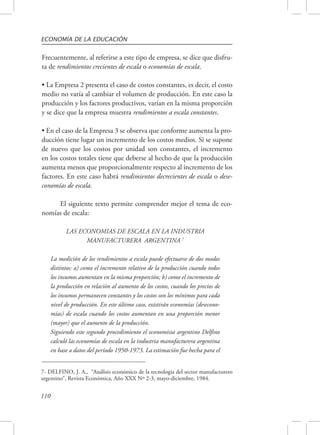 ECONOMÍA DE LA EDUCACIÓN 
Frecuentemente, al referirse a este tipo de empresa, se dice que disfru-ta 
de rendimientos crecientes de escala o economías de escala. 
• La Empresa 2 presenta el caso de costos constantes, es decir, el costo 
medio no varía al cambiar el volumen de producción. En este caso la 
producción y los factores productivos, varían en la misma proporción 
y se dice que la empresa muestra rendimientos a escala constantes. 
• En el caso de la Empresa 3 se observa que conforme aumenta la pro-ducción 
110 
tiene lugar un incremento de los costos medios. Si se supone 
de nuevo que los costos por unidad son constantes, el incremento 
en los costos totales tiene que deberse al hecho de que la producción 
aumenta menos que proporcionalmente respecto al incremento de los 
factores. En este caso habrá rendimientos decrecientes de escala o dese-conomías 
de escala. 
El siguiente texto permite comprender mejor el tema de eco-nomías 
de escala: 
LAS ECONOMIAS DE ESCALA EN LA INDUSTRIA 
MANUFACTURERA ARGENTINA 7 
La medición de los rendimientos a escala puede efectuarse de dos modos 
distintos: a) como el incremento relativo de la producción cuando todos 
los insumos aumentan en la misma proporción; b) como el incremento de 
la producción en relación al aumento de los costos, cuando los precios de 
los insumos permanecen constantes y los costos son los mínimos para cada 
nivel de producción. En este último caso, existirán economías (desecono-mías) 
de escala cuando los costos aumentan en una proporción menor 
(mayor) que el aumento de la producción. 
Siguiendo este segundo procedimiento el economista argentino Delfino 
calculó las economías de escala en la industria manufacturera argentina 
en base a datos del período 1950-1973. La estimación fue hecha para el 
7- DELFINO, J. A., “Análisis económico de la tecnología del sector manufacturero 
argentino”, Revista Económica, Año XXX Nº 2-3, mayo-diciembre, 1984. 
 