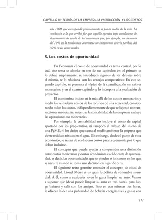 CAPÍTULO III: TEORÍA DE LA EMPRESA,LA PRODUCCIÓN Y LOS COSTOS 
111 
año 1960, que corresponde prácticamente al punto medio de la serie. La 
conclusión a la que arribó fue que aquélla operaba bajo condiciones de 
deseconomías de escala de tal naturaleza que, por ejemplo, un aumento 
del 10% en la producción acarrearía un incremento, ceteris paribus, del 
30% en los costos totales. 
5. Los costos de oportunidad 
En Economía el costo de oportunidad es tema central, por lo 
cual este tema se aborda en tres de sus capítulos: en el primero se 
lo define ampliamente, se introducen algunos de los debates sobre 
el mismo, se lo relaciona con las ventajas comparativas: En este se-gundo 
capítulo, se presenta el tópico de la cuantificación en valores 
monetarios; y en el cuarto capítulo se lo incorpora a la evaluación de 
proyectos. 
El economista insiste en ir más allá de los costos monetarios y 
medir los verdaderos costos de los recursos de una actividad, conside-rando 
todos los costos, independientemente de que reflejen o no tran-sacciones 
monetarias: mientras la contabilidad de las empresas excluye 
las operaciones no monetarias. 
Por ejemplo, la contabilidad no incluye el costo de capital 
aportado por los propietarios, ni tampoco el trabajo del dueño de 
una PyME, ni los daños que causa al medio ambiente la empresa que 
vierte residuos tóxicos en el agua. Sin embargo, desde el punto de vista 
económico, se tratan de verdaderos costos para la economía por lo que 
deben incluirse. 
El concepto que puede ayudar a comprender esta distinción 
entre costos monetarios y costos económicos es el de costo de oportuni-dad, 
es decir, las oportunidades que se pierden o los costos en los que 
se incurre cuando se toma una decisión en lugar de otra. 
El siguiente texto permite entender el concepto de costo de 
oportunidad. Lionel Messi es un gran futbolista de renombre mun-dial. 
A él, como a cualquier joven le gusta limpiar su auto. Vamos 
a suponer que Messi puede limpiar su auto en tres horas, para lue-go 
bañarse y salir con los amigos. Pero en esas mismas tres horas, 
le ofrecen hacer una publicidad de bebidas energizantes y ganar con 
 