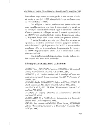 CAPÍTULO III: TEORÍA DE LA EMPRESA,LA PRODUCCIÓN Y LOS COSTOS 
la escuela en la que estaba, en donde ganaba $1.000 por mes. Al cabo 
de un año se trata de $12.000 más aguinaldo lo que totaliza un costo 
de oportunidad de $13.000. 
Para Milagros, el insumo productivo que aporta está relacio-nado 
con el factor tierra, suyo costo de oportunidad es lo que pierde 
de cobrar por alquilar el inmueble en lugar de destinarlo a instituto. 
Como el proyecto se evalúa por un año, el costo de oportunidad es 
de $24.000. Con relación al trabajo, su costo de oportunidad será de 
$320 por mes, lo que suma $4.160 anuales con aguinaldo incluido. 
El capital financiero aportado por Lilian, tiene un costo de 
oportunidad asociado a los intereses bancarios que pierde por inmo-vilizar 
el dinero. El capital aportado es de $20.000, el interés nominal 
anual es de 10%, por lo tanto, el costo de oportunidad del capital es 
de $2.000. Respecto al aporte laboral Lilian se encuentra en idéntica 
situación que Mili. 
Este ejemplo muestra la importancia de no dejar nada sin eva-luar 
su costo para evitar malos entendidos. 
113 
Bibliografía utilizada en el Capítulo III 
BEKER, Víctor y MOCHÓN, Francisco, ECONOMÍA, “Elementos de 
Micro y Macroeconomía” (Madrid, McGraw-Hill, 1994). 
DELFINO, J. A., “Análisis económico de la tecnología del sector ma-nufacturero 
argentino”, Revista Económica, Año XXX Nº 2-3, mayo-di-ciembre, 
1984. 
FISCHER, Stanley, DORNBUSCH, Rudgier y SCHMALENSEE, Ri-chard, 
“Economía”, 2da. Edición (Madrid, McGraw-Hill, 1989). 
MADDALA, G. S. y MILLER, Ellen, “Microeconomía” (México, D. F., 
McGraw-Hill, 1991). 
MANKIW, N. Gregory, “Principios de Microeconomía” (Madrid, 
McGraw-Hill, 1998). 
PERTICARARI, N. y HUAQUE, S., “Introducción a la Economía” 
(Buenos Aires, Ciudad Argentina, 2000). 
ZAPATA, Juan Antonio, MENDOZA, María Valeria y ZEBALLOS, 
Alberto, “Economía para ingresar a la Universidad” (Mendoza, FCE-UNCuyo, 
2006). 
 