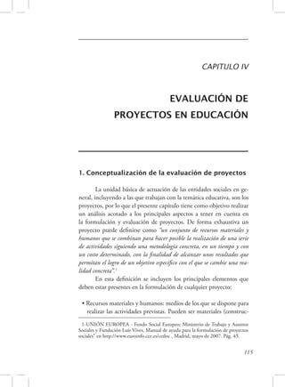 CAPITULO IV 
EVALUACIÓN DE 
PROYECTOS EN EDUCACIÓN 
1. Conceptualización de la evaluación de proyectos 
La unidad básica de actuación de las entidades sociales en ge-neral, 
incluyendo a las que trabajan con la temática educativa, son los 
proyectos, por lo que el presente capítulo tiene como objetivo realizar 
un análisis acotado a los principales aspectos a tener en cuenta en 
la formulación y evaluación de proyectos. De forma exhaustiva un 
proyecto puede definirse como “un conjunto de recursos materiales y 
humanos que se combinan para hacer posible la realización de una serie 
de actividades siguiendo una metodología concreta, en un tiempo y con 
un costo determinado, con la finalidad de alcanzar unos resultados que 
permitan el logro de un objetivo específico con el que se cambie una rea-lidad 
concreta”.1 
En esta definición se incluyen los principales elementos que 
115 
deben estar presentes en la formulación de cualquier proyecto: 
• Recursos materiales y humanos: medios de los que se dispone para 
realizar las actividades previstas. Pueden ser materiales (construc- 
1-UNIÓN EUROPEA - Fondo Social Europeo; Ministerio de Trabajo y Asuntos 
Sociales y Fundación Luís Vives, Manual de ayuda para la formulación de proyectos 
sociales” en http://www.euroinfo.cce.es/cedoc , Madrid, mayo de 2007. Pág. 45. 
 