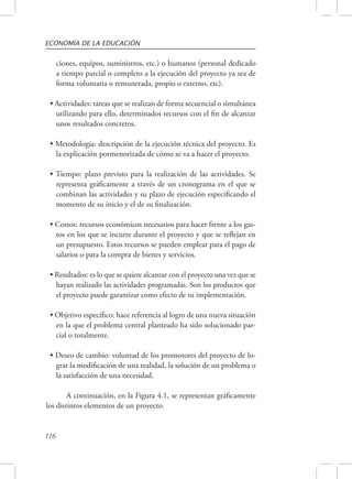 ECONOMÍA DE LA EDUCACIÓN 
116 
ciones, equipos, suministros, etc.) o humanos (personal dedicado 
a tiempo parcial o completo a la ejecución del proyecto ya sea de 
forma voluntaria o remunerada, propio o externo, etc). 
• Actividades: tareas que se realizan de forma secuencial o simultánea 
utilizando para ello, determinados recursos con el fin de alcanzar 
unos resultados concretos. 
• Metodología: descripción de la ejecución técnica del proyecto. Es 
la explicación pormenorizada de cómo se va a hacer el proyecto. 
• Tiempo: plazo previsto para la realización de las actividades. Se 
representa gráficamente a través de un cronograma en el que se 
combinan las actividades y su plazo de ejecución especificando el 
momento de su inicio y el de su finalización. 
• Costos: recursos económicos necesarios para hacer frente a los gas-tos 
en los que se incurre durante el proyecto y que se reflejan en 
un presupuesto. Estos recursos se pueden emplear para el pago de 
salarios o para la compra de bienes y servicios. 
• Resultados: es lo que se quiere alcanzar con el proyecto una vez que se 
hayan realizado las actividades programadas. Son los productos que 
el proyecto puede garantizar como efecto de su implementación. 
• Objetivo específico: hace referencia al logro de una nueva situación 
en la que el problema central planteado ha sido solucionado par-cial 
o totalmente. 
• Deseo de cambio: voluntad de los promotores del proyecto de lo-grar 
la modificación de una realidad, la solución de un problema o 
la satisfacción de una necesidad. 
A continuación, en la Figura 4.1, se representan gráficamente 
los distintos elementos de un proyecto. 
 