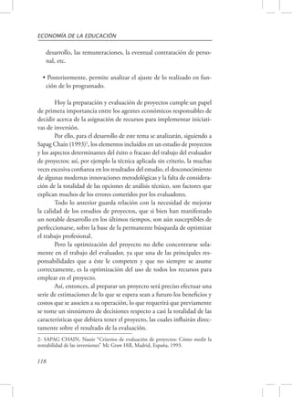 ECONOMÍA DE LA EDUCACIÓN 
desarrollo, las remuneraciones, la eventual contratación de perso-nal, 
118 
etc. 
• Posteriormente, permite analizar el ajuste de lo realizado en fun-ción 
de lo programado. 
Hoy la preparación y evaluación de proyectos cumple un papel 
de primera importancia entre los agentes económicos responsables de 
decidir acerca de la asignación de recursos para implementar iniciati-vas 
de inversión. 
Por ello, para el desarrollo de este tema se analizarán, siguiendo a 
Sapag Chaín (1993)2, los elementos incluidos en un estudio de proyectos 
y los aspectos determinantes del éxito o fracaso del trabajo del evaluador 
de proyectos; así, por ejemplo la técnica aplicada sin criterio, la muchas 
veces excesiva confianza en los resultados del estudio, el desconocimiento 
de algunas modernas innovaciones metodológicas y la falta de considera-ción 
de la totalidad de las opciones de análisis técnico, son factores que 
explican muchos de los errores cometidos por los evaluadores. 
Todo lo anterior guarda relación con la necesidad de mejorar 
la calidad de los estudios de proyectos, que si bien han manifestado 
un notable desarrollo en los últimos tiempos, son aún susceptibles de 
perfeccionarse, sobre la base de la permanente búsqueda de optimizar 
el trabajo profesional. 
Pero la optimización del proyecto no debe concentrarse sola-mente 
en el trabajo del evaluador, ya que una de las principales res-ponsabilidades 
que a éste le competen y que no siempre se asume 
correctamente, es la optimización del uso de todos los recursos para 
emplear en el proyecto. 
Así, entonces, al preparar un proyecto será preciso efectuar una 
serie de estimaciones de lo que se espera sean a futuro los beneficios y 
costos que se asocien a su operación, lo que requerirá que previamente 
se tome un sinnúmero de decisiones respecto a casi la totalidad de las 
características que debiera tener el proyecto, las cuales influirán direc-tamente 
sobre el resultado de la evaluación. 
2- SAPAG CHAIN, Nassir “Criterios de evaluación de proyectos: Cómo medir la 
rentabilidad de las inversiones” Mc Graw Hill, Madrid, España, 1993. 
 