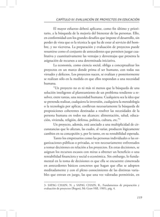 CAPÍTULO IV: EVALUACIÓN DE PROYECTOS EN EDUCACIÓN 
El mayor esfuerzo deberá aplicarse, como fin último y priori-tario, 
a la búsqueda de la mejoría del bienestar de las personas. Ello, 
en conformidad con los grandes desafíos que impone el desarrollo, sin 
perder de vista que es la técnica la que ha de estar al servicio del hom-bre, 
y no viceversa. La preparación y evaluación de proyectos puede 
resumirse como el conjunto de antecedentes que permiten juzgar cua-litativa 
y cuantitativamente las ventajas y desventajas que presenta la 
119 
asignación de recursos a una determinada iniciativa. 
La economía, como ciencia social, obliga a conceptualizar los 
proyectos en un marco donde prima el ser humano, con todas sus 
virtudes y defectos. Los proyectos nacen, se evalúan y posteriormente 
se realizan sólo en la medida en que ellos respondan a una necesidad 
humana. 
“Un proyecto no es ni más ni menos que la búsqueda de una 
solución inteligente al planteamiento de un problema tendiente a re-solver, 
entre tantas, una necesidad humana. Cualquiera sea la idea que 
se pretenda realizar, cualquiera la inversión, cualquiera la metodología 
o la tecnología por aplicar, conllevan necesariamente la búsqueda de 
proposiciones coherentes destinadas a resolver las necesidades de la 
persona humana en todos sus alcances: alimentación, salud, educa-ción, 
vivienda, religión, defensa, política, cultura, etc.”3 
Un proyecto, además, está asociado a una multiplicidad de cir-cunstancias 
que lo afectan, las cuales, al variar, producen lógicamente 
cambios en su concepción y, por lo tanto, en su rentabilidad esperada. 
Tanto los empresarios como las personas individuales o las or-ganizaciones 
públicas o privadas, se ven necesariamente enfrentados 
a tomar decisiones en relación a los proyectos. En estas decisiones, se 
asignan los recursos escasos con miras a obtener un beneficio o una 
rentabilidad financiera y social o económica. Sin embargo, lo funda-mental 
en la toma de decisiones es que ella se encuentre cimentada 
en antecedentes básicos concretos que hagan que ellas se adopten 
meditadamente y con el pleno conocimiento de las distintas varia-bles 
que entran en juego, las que una vez valoradas permitirán, en 
3- SAPAG CHAIN, N. y SAPAG CHAIN, R., Fundamentos de preparación y 
evaluación de proyectos (Bogotá, Mc Graw Hill, 1985), pág. 4. 
 