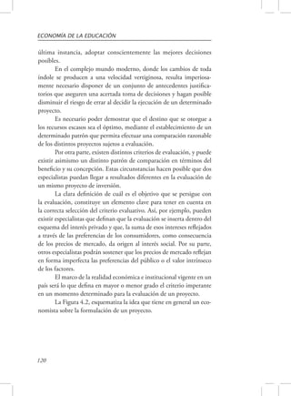 ECONOMÍA DE LA EDUCACIÓN 
última instancia, adoptar conscientemente las mejores decisiones 
posibles. 
120 
En el complejo mundo moderno, donde los cambios de toda 
índole se producen a una velocidad vertiginosa, resulta imperiosa-mente 
necesario disponer de un conjunto de antecedentes justifica-torios 
que aseguren una acertada toma de decisiones y hagan posible 
disminuir el riesgo de errar al decidir la ejecución de un determinado 
proyecto. 
Es necesario poder demostrar que el destino que se otorgue a 
los recursos escasos sea el óptimo, mediante el establecimiento de un 
determinado patrón que permita efectuar una comparación razonable 
de los distintos proyectos sujetos a evaluación. 
Por otra parte, existen distintos criterios de evaluación, y puede 
existir asimismo un distinto patrón de comparación en términos del 
beneficio y su concepción. Estas circunstancias hacen posible que dos 
especialistas puedan llegar a resultados diferentes en la evaluación de 
un mismo proyecto de inversión. 
La clara definición de cuál es el objetivo que se persigue con 
la evaluación, constituye un elemento clave para tener en cuenta en 
la correcta selección del criterio evaluativo. Así, por ejemplo, pueden 
existir especialistas que definan que la evaluación se inserta dentro del 
esquema del interés privado y que, la suma de esos intereses reflejados 
a través de las preferencias de los consumidores, como consecuencia 
de los precios de mercado, da origen al interés social. Por su parte, 
otros especialistas podrán sostener que los precios de mercado reflejan 
en forma imperfecta las preferencias del público o el valor intrínseco 
de los factores. 
El marco de la realidad económica e institucional vigente en un 
país será lo que defina en mayor o menor grado el criterio imperante 
en un momento determinado para la evaluación de un proyecto. 
La Figura 4.2, esquematiza la idea que tiene en general un eco-nomista 
sobre la formulación de un proyecto. 
 