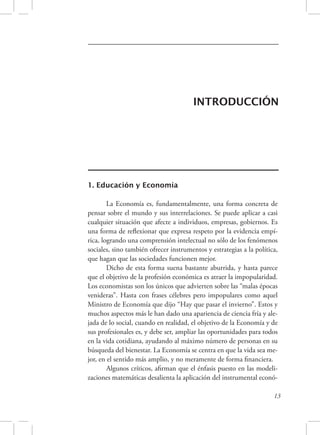INTRODUCCIÓN 
13 
1. Educación y Economía 
La Economía es, fundamentalmente, una forma concreta de 
pensar sobre el mundo y sus interrelaciones. Se puede aplicar a casi 
cualquier situación que afecte a individuos, empresas, gobiernos. Es 
una forma de reflexionar que expresa respeto por la evidencia empí-rica, 
logrando una comprensión intelectual no sólo de los fenómenos 
sociales, sino también ofrecer instrumentos y estrategias a la política, 
que hagan que las sociedades funcionen mejor. 
Dicho de esta forma suena bastante aburrida, y hasta parece 
que el objetivo de la profesión económica es atraer la impopularidad. 
Los economistas son los únicos que advierten sobre las “malas épocas 
venideras”. Hasta con frases célebres pero impopulares como aquel 
Ministro de Economía que dijo “Hay que pasar el invierno”. Estos y 
muchos aspectos más le han dado una apariencia de ciencia fría y ale-jada 
de lo social, cuando en realidad, el objetivo de la Economía y de 
sus profesionales es, y debe ser, ampliar las oportunidades para todos 
en la vida cotidiana, ayudando al máximo número de personas en su 
búsqueda del bienestar. La Economía se centra en que la vida sea me-jor, 
en el sentido más amplio, y no meramente de forma financiera. 
Algunos críticos, afirman que el énfasis puesto en las modeli-zaciones 
matemáticas desalienta la aplicación del instrumental econó- 
 