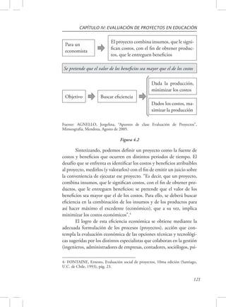 CAPÍTULO IV: EVALUACIÓN DE PROYECTOS EN EDUCACIÓN 
El proyecto combina insumos, que le signi-fican 
costos, con el fin de obtener produc-tos, 
que le entreguen beneficios 
Fuente: AGNELLO, Jorgelina, “Apuntes de clase Evaluación de Proyectos”, 
Mimeografía, Mendoza, Agosto de 2005. 
121 
Para un 
economista 
Se pretende que el valor de los beneficios sea mayor que el de los costos 
Objetivo Buscar eficiencia 
Dada la producción, 
minimizar los costos 
Dados los costos, ma-ximizar 
la producción 
Figura 4.2 
Sintetizando, podemos definir un proyecto como la fuente de 
costos y beneficios que ocurren en distintos períodos de tiempo. El 
desafío que se enfrenta es identificar los costos y beneficios atribuibles 
al proyecto, medirlos (y valorarlos) con el fin de emitir un juicio sobre 
la conveniencia de ejecutar ese proyecto. “Es decir, que un proyecto, 
combina insumos, que le significan costos, con el fin de obtener pro-ductos, 
que le entreguen beneficios; se pretende que el valor de los 
beneficios sea mayor que el de los costos. Para ello, se deberá buscar 
eficiencia en la combinación de los insumos y de los productos para 
así hacer máximo el excedente (económico), que a su vez, implica 
minimizar los costos económicos”.4 
El logro de esta eficiencia económica se obtiene mediante la 
adecuada formulación de los procesos (proyectos), acción que con-templa 
la evaluación económica de las opciones técnicas y tecnológi-cas 
sugeridas por los distintos especialistas que colaboran en la gestión 
(ingenieros, administradores de empresas, contadores, sociólogos, psi- 
4- FONTAINE, Ernesto, Evaluación social de proyectos, 10ma edición (Santiago, 
U.C. de Chile, 1993), pág. 23. 
 