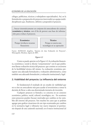ECONOMÍA DE LA EDUCACIÓN 
cólogos, publicistas, técnicos y trabajadores especializados). Así, en la 
formulación o preparación de proyectos intervendrá un equipo multi-disciplinario 
Fuente: AGNELLO, Jorgelina, “Apuntes de clase Evaluación de Proyectos”, 
Mimeografía, Mendoza, Agosto de 2005. 
122 
que, finalmente, definirá y propondrá el proyecto. 
... buscar sistemáticamente un conjunto de antecedentes de carácter 
económico y técnico, con el fin de proveer una base de informa-ción 
para evaluar el proyecto. 
Económico 
Porque involucra recursos 
financieros 
Técnico 
Porque se asocia una 
tecnología en su operación 
Figura 4.3 
Como se puede apreciar en la Figura 4.3, la evaluación financie-ra, 
económica y social se efectúa “conjuntamente” con la que podría-mos 
llamar evaluación técnica del proyecto, que consiste en cerciorarse 
de la factibilidad técnica del mismo. La evaluación económica pre-supone 
una adecuada formulación y evaluación administrativa, como 
también una adecuada formulación y evaluación institucional y legal. 
2. Viabilidad del proyecto. La influencia del entorno 
Es fundamental el resultado de un estudio de viabilidad que 
no es sino un antecedente más para ayudar al inversionista a tomar la 
decisión de llevar a cabo una determinada iniciativa de inversión. 
Cualquier proyecto se formula y se concreta en un contexto 
económico, político, social, cultural, tecnológico, etc. En ocasiones 
estos proyectos pueden fracasar motivados por cambios en las varia-bles 
del entorno del proyecto. Son muchos los casos que se podrían 
agregar para graficar situaciones de este tipo ocasionadas por cambios 
en la normativa legal o tributaria (un nuevo impuesto al patrimo-nio 
después de una catástrofe nacional); en el marco institucional (el 
 