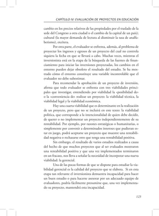 CAPÍTULO IV: EVALUACIÓN DE PROYECTOS EN EDUCACIÓN 
cambio en los precios relativos de las propiedades por el traslado de la 
sede del Congreso a otra ciudad o el cambio de la capital de un país); 
cultural (la mayor demanda de lectura al disminuir la tasa de analfa-betismo), 
123 
etcétera. 
Por otra parte, el evaluador se enfrenta, además, al problema de 
proyectar los ingresos y egresos de un proyecto del cual no controla 
siquiera la fecha en que se llevará a cabo. Muchas veces, mientras el 
inversionista está en la etapa de la búsqueda de las fuentes de finan-ciamiento 
para iniciar las inversiones proyectadas, los cambios en el 
entorno pueden dejar obsoleto el resultado del estudio. Se ha mos-trado 
cómo el entorno constituye una variable incontrolable que el 
evaluador no debe subestimar. 
Para recomendar la aprobación de un proyecto de inversión, 
afirma que todo evaluador se enfrenta con tres viabilidades princi-pales 
que investigar, entendiendo por viabilidad la «posibilidad de» 
o la «conveniencia de» realizar un proyecto: la viabilidad técnica, la 
viabilidad legal y la viabilidad económica. 
Hay una cuarta viabilidad que es determinante en la realización 
de un proyecto, pero que no se incluirá en este texto: la viabilidad 
política, que corresponde a la intencionalidad de quien debe decidir, 
de querer o no implementar un proyecto independientemente de su 
rentabilidad. Por ejemplo, por razones estratégicas o humanitarias, o 
simplemente por convenir a determinados intereses que pudieran es-tar 
en juego, podrá aceptarse un proyecto que muestre una rentabili-dad 
negativa o rechazarse otro que tenga una rentabilidad positiva. 
Sin embargo, el resultado de varios estudios realizados a causa 
del hecho de que muchos proyectos que al ser evaluados mostraron 
una rentabilidad positiva y que una vez implementados terminaron 
en un fracaso, nos lleva a señalar la necesidad de incorporar una nueva 
viabilidad: la gerencial. 
Una de las pocas formas de que se dispone para estudiar la via-bilidad 
gerencial es la calidad del proyecto que se elabora. Si en esta 
etapa tan relevante el inversionista demuestra incapacidad para hacer 
un buen estudio o para hacerse asesorar por un adecuado equipo de 
evaluadores, podría fácilmente presumirse que, una vez implementa-do 
su proyecto, mantendrá esta incapacidad. 
 