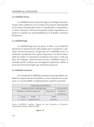 ECONOMÍA DE LA EDUCACIÓN 
La viabilidad técnica 
Fuente: AGNELLO, Jorgelina, “Apuntes de clase Evaluación de Proyectos”, 
Mimeografía, Mendoza, Agosto de 2005. 
124 
La viabilidad técnica, permitirá elegir la tecnología adecuada y 
siempre debe establecerse con la ayuda de los técnicos especializados 
en la materia, buscando determinar si es posible física o materialmen-te 
«hacer» el proyecto. Tal tarea corresponde a dichos especialistas y no 
puede ser asumida con responsabilidad por el evaluador económico 
del proyecto. 
La viabilidad legal 
La viabilidad legal, por otra parte, se refiere a la necesidad de 
determinar la inexistencia de trabas legales para la instalación y ope-ración 
normal del proyecto. Al igual que en la viabilidad técnica, su 
realización corresponde a los expertos respectivos, y en ella el respon-sable 
de estudiar su conveniencia económica tiene poco o nada que 
decir. Sin embargo, a diferencia del caso de la viabilidad anterior, el 
evaluador puede, mediante una investigación exploratoria, definir el 
marco de restricciones legales que enfrentará el proyecto. 
La viabilidad económica 
En el estudio de la viabilidad económica se pretende definir, me-diante 
la comparación de los beneficios y costos estimados de un pro-yecto, 
si es recomendable su implementación y posterior operación. 
VIABILIDAD ECONÓMICA 
FORMULACIÓN Y PREPARACIÓN EVALUACIÓN 
Obtención y creación de información Flujo de caja Evaluación 
Sensibilización 
Estudio 
tecnico 
Estudio 
organizacional 
Estudio 
financiero 
Figura 4.4 
 
