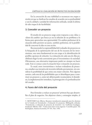 CAPÍTULO IV: EVALUACIÓN DE PROYECTOS EN EDUCACIÓN 
En la concreción de esta viabilidad se reconocen tres etapas o 
niveles en que se clasifican los estudios de acuerdo con su profundidad 
y con la calidad y cantidad de información utilizada, siendo la última 
de tales etapas la de factibilidad. 
125 
3. Concebir un proyecto 
El estudio de un proyecto surge como respuesta a una «idea» o 
«deseo de cambio» que busca ya sea la solución de un problema o la 
forma para aprovechar una oportunidad. Un análisis preliminar de la 
situación debe permitir un juicio, también preliminar, de la posibili-dad 
de concretar la idea en una acción. 
Reconociendo la responsabilidad del evaluador de proyectos en 
la búsqueda de la optimización del uso de los recursos de los inver-sionistas, 
una tarea fundamental en esta etapa es la identificación de 
posibles opciones de solución. La evaluación de cada una de ellas po-sibilitará 
elegir la más conveniente para el inversionista o la sociedad. 
Obviamente, una alternativa importante podrá ser siempre no hacer 
nada. Esto se conoce como la situación base o situación sin proyecto. 
Es usual, entre inversionistas e incluso evaluadores de proyec-tos, 
estudiar una iniciativa de inversión definida previamente, sin con-siderar 
la posibilidad de que exista una mejor solución. Para algunos 
autores, cada una de las posibilidades que se identifiquen pasa a cons-tituir 
un proyecto y, como tal, deberá poder recomendarse el abando-no, 
la implementación inmediata, la postergación o la profundización 
del estudio. 
4. Fases del ciclo del proyecto 
Para formular y evaluar un proyecto5 primero hay que desarro-llar 
el plan de negocios. Sin objetivos claros y estrategias simples, el 
5- MONTERO Luís Alberto, Resumen introductorio preparado para los alumnos 
de la Cátedra de Formulación y Evaluación de proyectos. Bibliografía utilizada: 
“Formulación y evaluación de proyectos de inversión”, Lic. Guillermo Guadagna, 
Fundación Alberdi, 1997, “Cómo tener éxito en los negocios: 4 sencillos pasos”, Bo 
Burlingham, América Economía, Nº 101. Nov. 1995. 
 