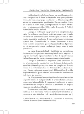 CAPÍTULO IV: EVALUACIÓN DE PROYECTOS EN EDUCACIÓN 
La identificación es la fase en la que, tras una labor de recolec-ción 
e interpretación de datos, se detectan los principales problemas, 
necesidades o deseos del grupo beneficiario y se delimitan las posibles 
alternativas para su solución o satisfacción. Durante esta fase, el estu-dio 
se realiza en cuatro etapas, que implican cada vez mayor informa-ción 
y niveles de complejidad: 1) Idea y plan de negocios 2) Perfil, 3) 
127 
Prefactibilidad y 4) Factibilidad. 
La etapa de perfil según Sapag Chaín7 es la más preliminar de 
todas. Su análisis es generalmente estático (compara, por ejemplo, 
los costos con los beneficios de un período tipo), y se basa en infor-mación 
secundaria, usualmente de tipo cualitativo, en opiniones de 
expertos o en cifras estimativas. Su objetivo fundamental es deter-minar 
si existen antecedentes que justifiquen abandonar el proyecto, 
sin efectuar gastos futuros en estudios que buscan mayor y mejor 
profundidad. 
Las etapas de prefactibilidad y factibilidad son esencialmente 
dinámicas; es decir, proyectan los costos y beneficios del proyecto a lo 
largo del tiempo y los expresan mediante un flujo de caja estructurado 
en función de criterios convencionales comúnmente establecidos. 
La etapa de prefactibilidad proyecta los costos y beneficios so-bre 
la base de criterios cuantitativos, pero sirviéndose de información 
secundaria (elaborada por terceros, como, por ejemplo, tasa de creci-miento 
de la población revelada por el Instituto Nacional de Estadís-ticas 
y Censos, registros de tasas de interés del Banco Central, etc.) La 
etapa de factibilidad, por el contrario, busca determinar la información 
en la fuente que la genera. 
Por el hecho de que la determinación de la demanda es uno de 
los puntos críticos de cualquier estudio de la viabilidad económica de 
un proyecto, la imposibilidad de conocer anticipadamente su resulta-do 
determina que siempre el cálculo de la rentabilidad del proyecto 
tenga una marcada incertidumbre. 
Anteriormente, se señaló la importancia que tiene el estudio de 
viabilidad en la búsqueda y evaluación de la mayor cantidad de op-ciones 
que se logre identificar en la etapa de formulación, para que el 
7- SAPAG CHAIN, N. y SAPAG CHAIN, R., Fundamentos de preparación y 
evaluación de proyectos (Bogotá, Mc Graw Hill, 1985). 
 