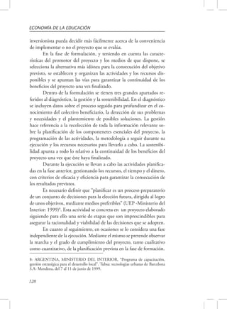 ECONOMÍA DE LA EDUCACIÓN 
inversionista pueda decidir más fácilmente acerca de la conveniencia 
de implementar o no el proyecto que se evalúa. 
128 
En la fase de formulación, y teniendo en cuenta las caracte-rísticas 
del promotor del proyecto y los medios de que dispone, se 
selecciona la alternativa más idónea para la consecución del objetivo 
previsto, se establecen y organizan las actividades y los recursos dis-ponibles 
y se apuntan las vías para garantizar la continuidad de los 
beneficios del proyecto una vez finalizado. 
Dentro de la formulación se tienen tres grandes apartados re-feridos 
al diagnóstico, la gestión y la sostenibilidad. En el diagnóstico 
se incluyen datos sobre el proceso seguido para profundizar en el co-nocimiento 
del colectivo beneficiario, la detección de sus problemas 
y necesidades y el plantemiento de posibles soluciones. La gestión 
hace referencia a la recolección de toda la información relevante so-bre 
la planificación de los componenetes esenciales del proyecto, la 
programación de las actividades, la metodología a seguir durante su 
ejecución y los recursos necesarios para llevarlo a cabo. La sostenibi-lidad 
apunta a todo lo relativo a la continuidad de los beneficios del 
proyecto una vez que éste haya finalizado. 
Durante la ejecución se llevan a cabo las actividades planifica-das 
en la fase anterior, gestionando los recursos, el tiempo y el dinero, 
con criterios de eficacia y eficiencia para garantizar la consecución de 
los resultados previstos. 
Es necesario definir que “planificar es un proceso preparatorio 
de un conjunto de decisiones para la elección futura, dirigida al logro 
de unos objetivos, mediante medios preferibles” (UEP -Ministerio del 
Interior: 1999)8. Esta actividad se concreta en un proyecto elaborado 
siguiendo para ello una serie de etapas que son imprescindibles para 
asegurar la racionalidad y viabilidad de las decisiones que se adopten. 
En cuanto al seguimiento, en ocasiones se lo considera una fase 
independiente de la ejecución. Mediante el mismo se pretende observar 
la marcha y el grado de cumplimiento del proyecto, tanto cualitativo 
como cuantitativo, de la planificación prevista en la fase de formación. 
8- ARGENTINA, MINISTERIO DEL INTERIOR, “Programa de capacitación, 
gestión estratégica para el desarrollo local”. Tubsa: tecnologías urbanas de Barcelona 
S.A- Mendoza, del 7 al 11 de junio de 1999. 
 