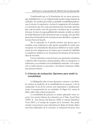 CAPÍTULO IV: EVALUACIÓN DE PROYECTOS EN EDUCACIÓN 
Considerando que en la formulación de un nuevo proyecto, 
que probablemente va a ser implementado mucho tiempo después de 
realizados los estudios para medir su probable rentabilidad predomi-nan 
el criterio, la experiencia e incluso la imaginación del evaluador, 
es conveniente que éste actúe permanentemente buscando opciones 
para cada inversión, costo de operación o beneficio que se considere 
relevante. Es decir, la responsabilidad del evaluador no debe ser sólo la 
de medir fríamente la idea del proyecto que se encarga, sino que debe 
aprovechar la formulación de ese proyecto para identificar y proponer 
la mejor forma de hacerlo. 
Por lo expresado en el párrafo anterior, será preciso que se 
considere como subproyecto cada opción susceptible de medir, para 
incorporar en la formulación del proyecto definitivo la mejor combi-nación 
de estos subproyectos, de manera que el estudio de viabilidad 
se transforme también en un instrumento de fomento de las buenas 
ideas de inversión. 
Con la evaluación se trata de hacer una apreciación sistemática 
y objetiva sobre el proyecto, pronunciándose sobre su concepción, su 
realización y sus resultados con la finalidad de mejorarlo –si la evalua-ción 
se realiza durante su ejecución- o de obtener enseñanzas válidas 
129 
para proyecto futuros. 
5. Criterios de evaluación. Opciones para medir la 
rentabilidad 
La bibliografía sobre el tema denomina «criterios» a las distin-tas 
técnicas de medición de la rentabilidad de un proyecto, a fin de 
comprender el uso de los criterios más importantes y, fundamental-mente, 
la interpretación de sus resultados. La Figura 4.6, resume lo 
dicho, sobre cómo evaluar un proyecto. 
La rentabilidad del proyecto se analiza aplicando varios cri-terios. 
Los criterios básicos de evaluación son el Valor Actual Neto 
(VAN), la Tasa Interna De Retorno (TIR), la relación Beneficio/ 
Costo (B/C) y el tiempo de recupero de la inversión. Para poder 
calcular correctamente estos indicadores los flujos de fondos deben 
estar bien elaborados, de lo contrario, la evaluación fracasará. Para 
 