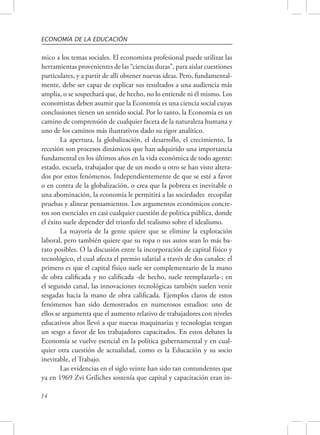 ECONOMÍA DE LA EDUCACIÓN 
mico a los temas sociales. El economista profesional puede utilizar las 
herramientas provenientes de las “ciencias duras”, para aislar cuestiones 
particulares, y a partir de allí obtener nuevas ideas. Pero, fundamental-mente, 
14 
debe ser capaz de explicar sus resultados a una audiencia más 
amplia, o se sospechará que, de hecho, no lo entiende ni él mismo. Los 
economistas deben asumir que la Economía es una ciencia social cuyas 
conclusiones tienen un sentido social. Por lo tanto, la Economía es un 
camino de comprensión de cualquier faceta de la naturaleza humana y 
uno de los caminos más ilustrativos dado su rigor analítico. 
La apertura, la globalización, el desarrollo, el crecimiento, la 
recesión son procesos dinámicos que han adquirido una importancia 
fundamental en los últimos años en la vida económica de todo agente: 
estado, escuela, trabajador que de un modo u otro se han visto altera-dos 
por estos fenómenos. Independientemente de que se esté a favor 
o en contra de la globalización, o crea que la pobreza es inevitable o 
una abominación, la economía le permitirá a las sociedades recopilar 
pruebas y alinear pensamientos. Los argumentos económicos concre-tos 
son esenciales en casi cualquier cuestión de política pública, donde 
el éxito suele depender del triunfo del realismo sobre el idealismo. 
La mayoría de la gente quiere que se elimine la explotación 
laboral, pero también quiere que su ropa o sus autos sean lo más ba-rato 
posibles. O la discusión entre la incorporación de capital físico y 
tecnológico, el cual afecta el premio salarial a través de dos canales: el 
primero es que el capital físico suele ser complementario de la mano 
de obra calificada y no calificada -de hecho, suele reemplazarla-; en 
el segundo canal, las innovaciones tecnológicas también suelen venir 
sesgadas hacia la mano de obra calificada. Ejemplos claros de estos 
fenómenos han sido demostrados en numerosos estudios: uno de 
ellos se argumenta que el aumento relativo de trabajadores con niveles 
educativos altos llevó a que nuevas maquinarias y tecnologías tengan 
un sesgo a favor de los trabajadores capacitados. En estos debates la 
Economía se vuelve esencial en la política gubernamental y en cual-quier 
otra cuestión de actualidad, como es la Educación y su socio 
inevitable, el Trabajo. 
Las evidencias en el siglo veinte han sido tan contundentes que 
ya en 1969 Zvi Griliches sostenía que capital y capacitación eran in- 
 