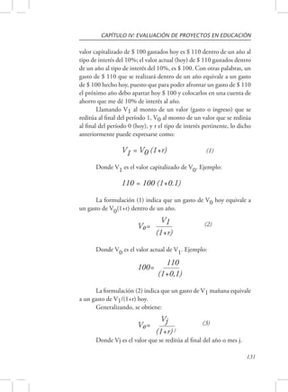 CAPÍTULO IV: EVALUACIÓN DE PROYECTOS EN EDUCACIÓN 
valor capitalizado de $ 100 gastados hoy es $ 110 dentro de un año al 
tipo de interés del 10%; el valor actual (hoy) de $ 110 gastados dentro 
de un año al tipo de interés del 10%, es $ 100. Con otras palabras, un 
gasto de $ 110 que se realizará dentro de un año equivale a un gasto 
de $ 100 hecho hoy, puesto que para poder afrontar un gasto de $ 110 
el próximo año debo apartar hoy $ 100 y colocarlos en una cuenta de 
ahorro que me dé 10% de interés al año. 
Llamando V1 al monto de un valor (gasto o ingreso) que se 
reditúa al final del período 1, V0 al monto de un valor que se reditúa 
al final del período 0 (hoy), y r el tipo de interés pertinente, lo dicho 
anteriormente puede expresarse como: 
131 
V1 
= V0 (1+r) (1) 
Donde V1 es el valor capitalizado de V0. Ejemplo: 
110 = 100 (1+0.1) 
La formulación (1) indica que un gasto de V0 hoy equivale a 
un gasto de V0(1+r) dentro de un año. 
Vo= V1 (2) 
(1+r) 
Donde V0 es el valor actual de V1. Ejemplo: 
100= 110 
(1+0,1) 
La formulación (2) indica que un gasto de V1 mañana equivale 
a un gasto de V1/(1+r) hoy. 
Generalizando, se obtiene: 
Vo= Vj (3) 
(1+r) j 
Donde Vj es el valor que se reditúa al final del año o mes j. 
 