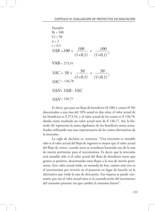 CAPÍTULO IV: EVALUACIÓN DE PROYECTOS EN EDUCACIÓN 
133 
Ejemplo: 
Bi = 100 
Ci = 50 
n = 2 
r = 0,1 
VAB =100 + 100 + 100 
(1+0,1) 
(1+0,1) 
2 
VAB = 273,55 
VAC = 50 + 50 + 50 
(1+0,1) 
(1+0,1) 
2 
VAC = -136,78 
VAN= VAB - VAC 
VAN = 136,77 
Es decir, que para un flujo de beneficios ($ 100) y costos ($ 50) 
descontados a una tasa del 10% anual en dos años, el valor actual de 
los beneficios es $ 273,54, y el valor actual de los costos es $ 136,78, 
dando como resultado un valor actual neto de $ 136,77. Así, la fór-mula 
(6) representa la suma algebraica de los beneficios netos actua-lizados 
utilizando una tasa representativa de los costos alternativos de 
la inversión. 
La regla de decisión es, entonces: “Una inversión es rentable 
sólo si el valor actual del flujo de ingresos es mayor que el valor actual 
del flujo de costos, cuando estos se actualizan haciendo uso de la tasa 
de interés pertinente para el inversionista. Es decir, que la inversión 
será rentable sólo si el valor actual del flujo de beneficios netos que 
genera es positivo, descontando estos flujos a la tasa de interés perti-nente. 
Este valor actual mide, en moneda de hoy, cuánto más rico es 
el inversionista por invertir en el proyecto en lugar de hacerlo en la 
alternativa que rinde la tasa de descuento. Esa riqueza se puede con-sumir, 
por eso el valor actual neto es la cuantificación del incremento 
del consumo presente sin que cambie el consumo futuro”. 
 