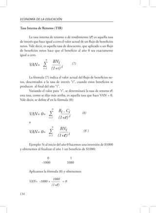 ECONOMÍA DE LA EDUCACIÓN 
Tasa Interna de Retorno (TIR) 
134 
La tasa interna de retorno o de rendimiento (e) es aquella tasa 
de interés que hace igual a cero el valor actual de un flujo de beneficios 
netos. Vale decir, es aquella tasa de descuento, que aplicado a un flujo 
de beneficios netos hace que el beneficio al año 0 sea exactamente 
igual a cero. n 
VAN= Σ BNi (7) 
i=1 (1+r) i 
La fórmula (7) indica el valor actual del flujo de beneficios ne-tos, 
descontados a la tasa de interés “r”, cuando estos beneficios se 
producen al final del año “i”. 
Variando el valor para “r”, se determinará la tasa de retorno e; 
esta tasa, como se dijo más arriba, es aquella tasa que hace VAN = 0. 
Vale decir, se define e en la fórmula (8): 
n 
VAN= 0= Σ Bi - Ci (8) 
i=1 (1+e) i 
o 
n 
VAN= 0= Σ BNi (8`) 
i=1 (1+e) i 
Ejemplo: Si al inicio del año 0 hacemos una inversión de $1000 
y obtenemos al finalizar el año 1 un beneficio de $1080: 
0 1 
-1000 1080 
Aplicamos la fórmula (8) y obtenemos: 
VAN= -1000 + 
1080 = 0 
(1+e) 
 